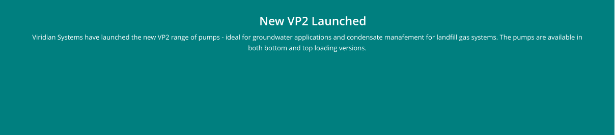 New VP2 Launched Viridian Systems have launched the new VP2 range of pumps - ideal for groundwater applications and condensate manafement for landfill gas systems. The pumps are available in both bottom and top loading versions.