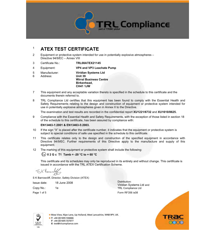 1 ATEX TEST CERTIFICATE  2	Equipment or protective system intended for use in potentially explosive atmospheres � Directive 94/9/EC � Annex VIII  3	Certificate No.:  4	Equipment:  5 6 TRL08ATEX21145  VP4 and VP3 Leachate Pump  Viridian Systems Ltd Unit 39   Wirral Business Centre Birkenhead,   CH41 1JW  Manufacturer: Address:  7	This equipment and any acceptable variation thereto is specified in the schedule to this certificate and the documents therein referred to.  8	TRL Compliance Ltd certifies that this equipment has been found to comply with the Essential Health and Safety Requirements relating to the design and construction of equipment or protective system intended for use in potentially explosive atmospheres given in Annex II to the Directive.  The examination and test results are recorded in the confidential report XU1221/6732 and XU1610/8625. 9	Compliance with the Essential Health and Safety Requirements, with the exception of those listed in section 18 of the schedule to this certificate, has been assured by compliance with:  EN13463-1:2001 & EN13463-5:2003.  10	If the sign �X� is placed after the certificate number, it indicates that the equipment or protective system is subject to special conditions of safe use specified in the schedule to this certificate.  11	This certificate relates only to the design and construction of the specified equipment in accordance with Directive 94/9/EC. Further requirements of this Directive apply to the manufacture and supply of this equipment.  12	The marking of this equipment or protective system shall include the following: II 2 G c  T1  Tamb = -20 �C to + 60 �C  This certificate and its schedules may only be reproduced in its entirety and without change. This certificate is issued in accordance with the TRL ATEX Certification Scheme.  S K Barrowcliff, Director, Safety Division (ATEX) Issue date: 18 June 2008  Copy No.: 1e  Page 1 of 5 Form RF356 is08   Distribution:  Viridian Systems Ltd and TRL Compliance Ltd