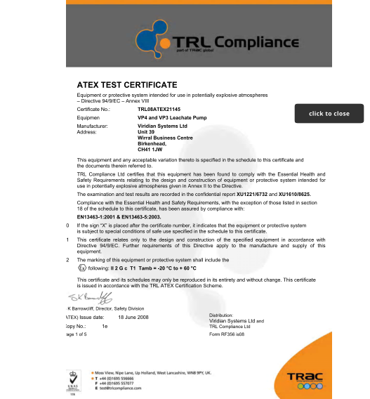 1 ATEX TEST CERTIFICATE  2	Equipment or protective system intended for use in potentially explosive atmospheres � Directive 94/9/EC � Annex VIII  3	Certificate No.:  4	Equipment:  5 6 TRL08ATEX21145  VP4 and VP3 Leachate Pump  Viridian Systems Ltd Unit 39   Wirral Business Centre Birkenhead,   CH41 1JW  Manufacturer: Address:  7	This equipment and any acceptable variation thereto is specified in the schedule to this certificate and the documents therein referred to.  8	TRL Compliance Ltd certifies that this equipment has been found to comply with the Essential Health and Safety Requirements relating to the design and construction of equipment or protective system intended for use in potentially explosive atmospheres given in Annex II to the Directive.  The examination and test results are recorded in the confidential report XU1221/6732 and XU1610/8625. 9	Compliance with the Essential Health and Safety Requirements, with the exception of those listed in section 18 of the schedule to this certificate, has been assured by compliance with:  EN13463-1:2001 & EN13463-5:2003.  10	If the sign �X� is placed after the certificate number, it indicates that the equipment or protective system is subject to special conditions of safe use specified in the schedule to this certificate.  11	This certificate relates only to the design and construction of the specified equipment in accordance with Directive 94/9/EC. Further requirements of this Directive apply to the manufacture and supply of this equipment.  12	The marking of this equipment or protective system shall include the following: II 2 G c  T1  Tamb = -20 �C to + 60 �C  This certificate and its schedules may only be reproduced in its entirety and without change. This certificate is issued in accordance with the TRL ATEX Certification Scheme.  S K Barrowcliff, Director, Safety Division (ATEX) Issue date: 18 June 2008  Copy No.: 1e  Page 1 of 5 Form RF356 is08   Distribution:  Viridian Systems Ltd and TRL Compliance Ltd  click to close click to close