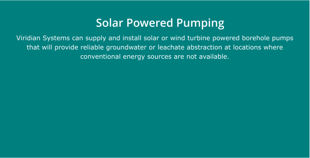 Solar Powered Pumping  Viridian Systems can supply and install solar or wind turbine powered borehole pumps that will provide reliable groundwater or leachate abstraction at locations where conventional energy sources are not available.