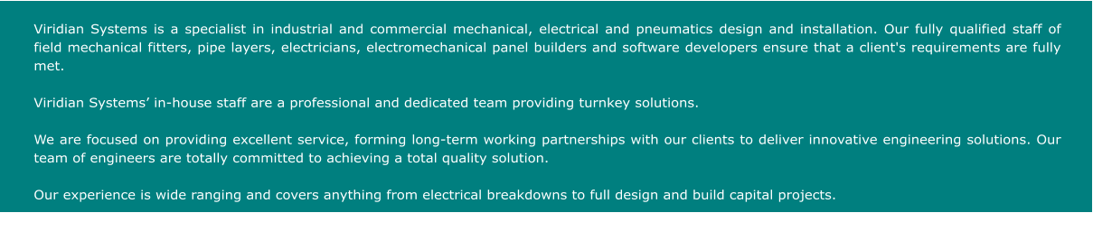 Viridian Systems is a specialist in industrial and commercial mechanical, electrical and pneumatics design and installation. Our fully qualified staff of field mechanical fitters, pipe layers, electricians, electromechanical panel builders and software developers ensure that a client's requirements are fully met.   Viridian Systems� in-house staff are a professional and dedicated team providing turnkey solutions.  We are focused on providing excellent service, forming long-term working partnerships with our clients to deliver innovative engineering solutions. Our team of engineers are totally committed to achieving a total quality solution.  Our experience is wide ranging and covers anything from electrical breakdowns to full design and build capital projects.